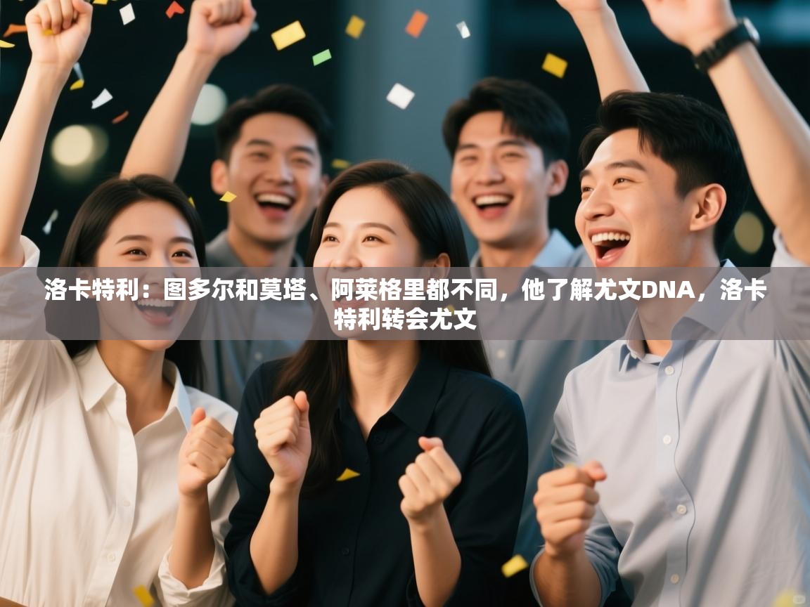 爱游戏体育娱乐赞助罗马-洛卡特利:图多尔和莫塔、阿莱格里都不同,他了解尤文DNA,洛卡特利转会尤文 第3张