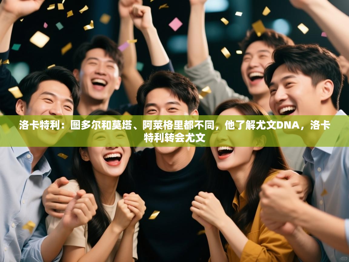 爱游戏体育娱乐赞助罗马-洛卡特利:图多尔和莫塔、阿莱格里都不同,他了解尤文DNA,洛卡特利转会尤文 第4张