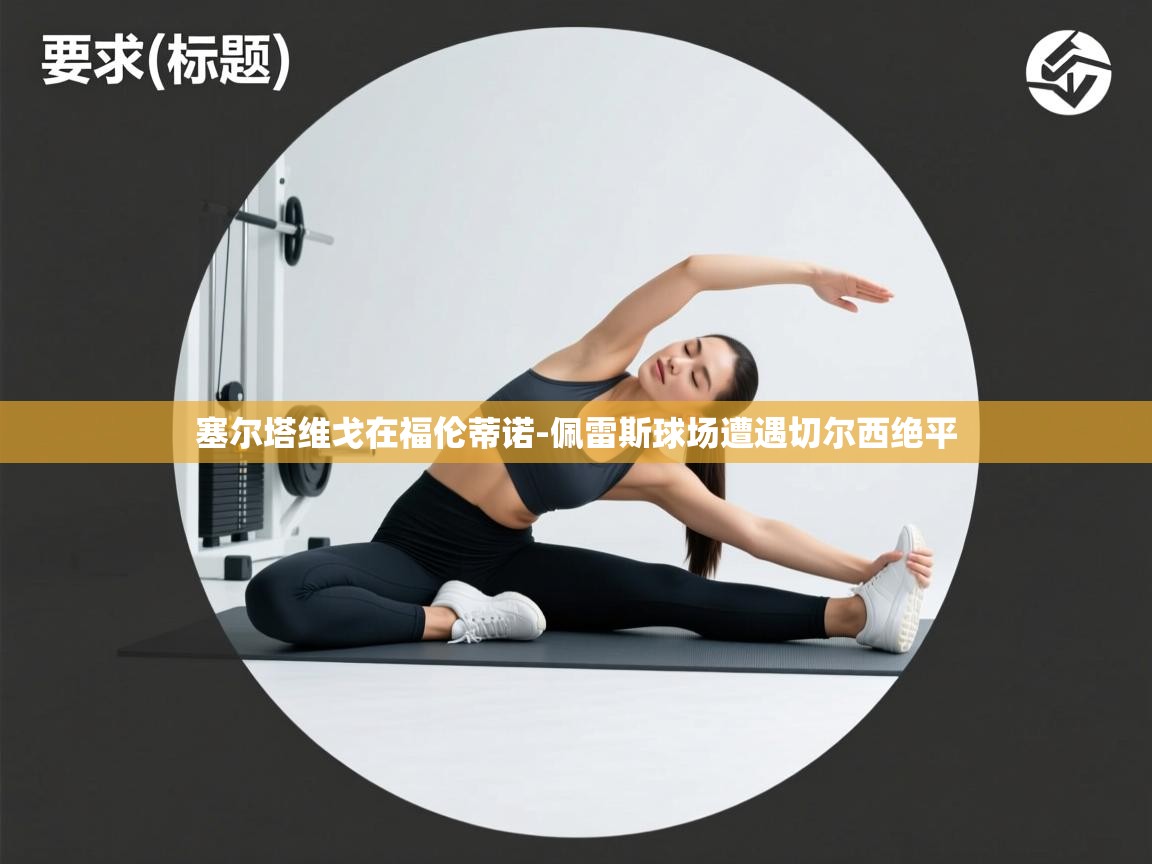 爱游戏体育娱乐罗马赞助商-塞尔塔维戈在福伦蒂诺-佩雷斯球场遭遇切尔西绝平  第2张